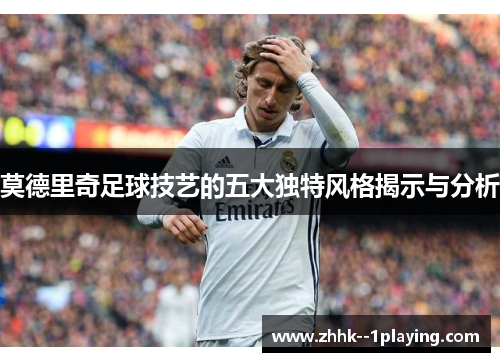 莫德里奇足球技艺的五大独特风格揭示与分析