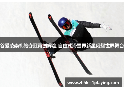 谷爱凌崇礼站夺冠再创辉煌 自由式滑雪界新星闪耀世界舞台